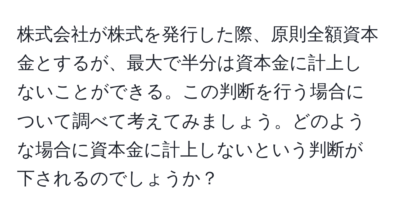 株式会社が株式を発行した際、原則全額資本金とするが、最大で半分は資本金に計上しないことができる。この判断を行う場合について調べて考えてみましょう。どのような場合に資本金に計上しないという判断が下されるのでしょうか？