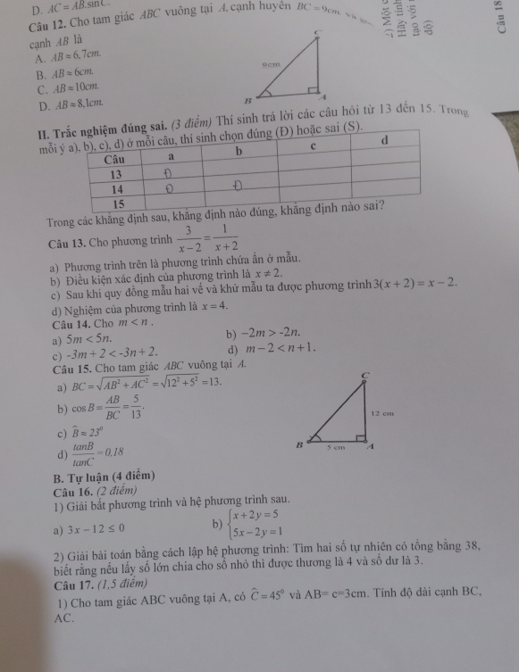 D. AC=AB.sin C.
Câu 12. Cho tam giác ABC vuông tại A cạnh huyên BC=9cm;  : 。 
cạnh AB là
A. ABapprox 6.7cm.
B. ABapprox 6cm.
C. ABapprox 10cm.
D. ABapprox 8.1cm.
I. g sai. (3 điểm) Thí sinh trả lời các cầu hỏi từ 13 đến 15. Trong
mỗi  (S).
Trong các khăng định sau, khăng đị
Câu 13. Cho phương trình  3/x-2 = 1/x+2 
a) Phương trình trên là phương trình chứa ân ở mẫu.
b) Điều kiện xác định của phương trình là x!= 2.
c) Sau khi quy đồng mẫu hai về và khử mẫu ta được phương trình 3(x+2)=x-2.
d) Nghiệm của phương trình là x=4.
Câu 14. Cho m
a) 5m<5n.
b) -2m>-2n.
c) -3m+2 d) m-2
Câu 15. Cho tam giác ABC vuông tại A.
a) BC=sqrt(AB^2+AC^2)=sqrt(12^2+5^2)=13.
b) cos B= AB/BC = 5/13 .
c) widehat Bapprox 23°
d)  tan B/tan C =0.18
B. Tự luận (4 điểm)
Câu 16. (2 điểm)
1) Giải bắt phương trình và hệ phương trình sau.
a) 3x-12≤ 0 b) beginarrayl x+2y=5 5x-2y=1endarray.
2) Giải bài toán bằng cách lập hệ phương trình: Tìm hai số tự nhiên có tổng bằng 38,
biết rằng nếu lấy số lớn chia cho số nhỏ thì được thương là 4 và số dư là 3.
Câu 17. (1,5 điểm)
1) Cho tam giác ABC vuông tại A, có hat C=45° và AB=c=3cm. Tính độ dài cạnh BC,
AC.