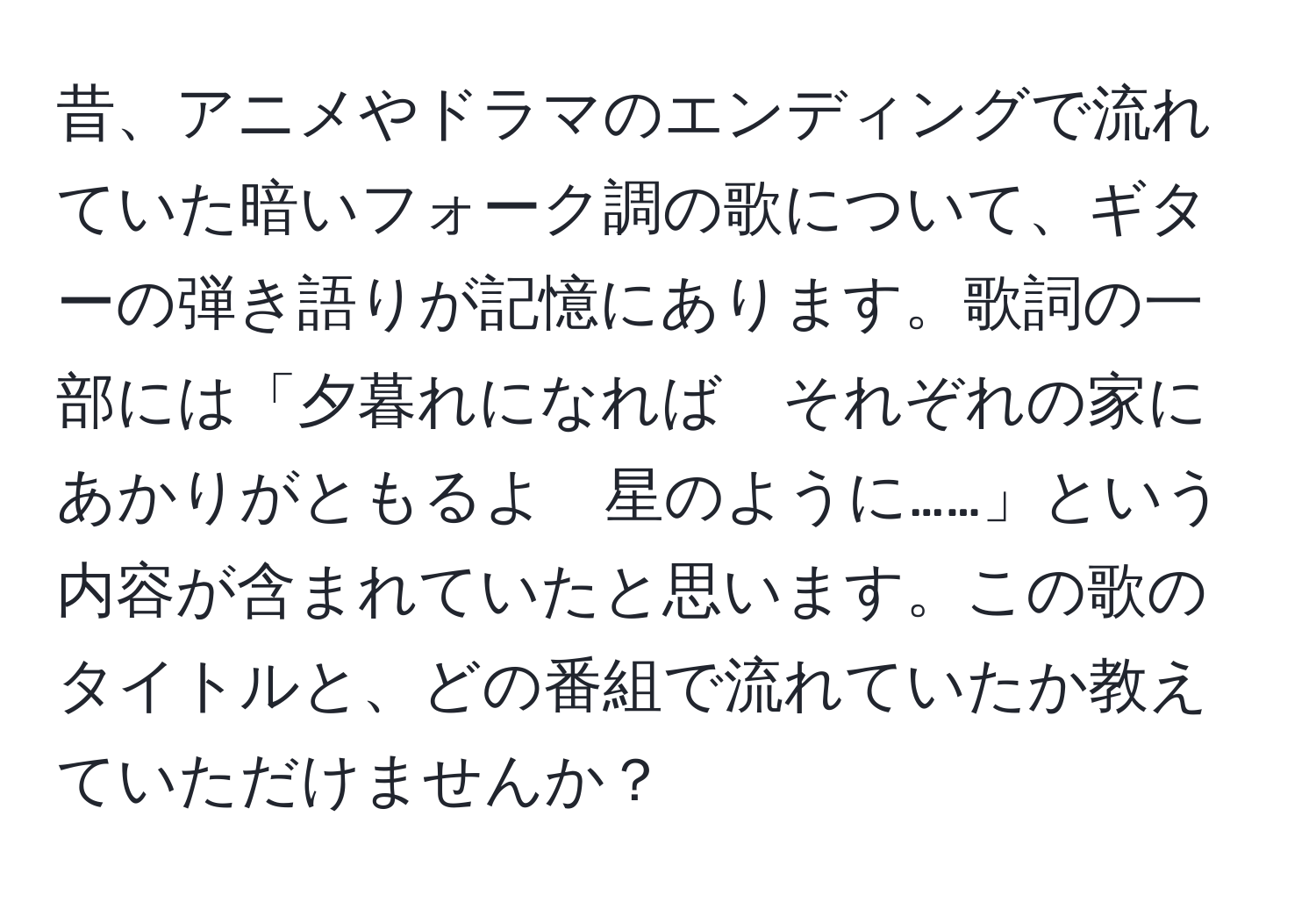 昔、アニメやドラマのエンディングで流れていた暗いフォーク調の歌について、ギターの弾き語りが記憶にあります。歌詞の一部には「夕暮れになれば　それぞれの家に　あかりがともるよ　星のように……」という内容が含まれていたと思います。この歌のタイトルと、どの番組で流れていたか教えていただけませんか？