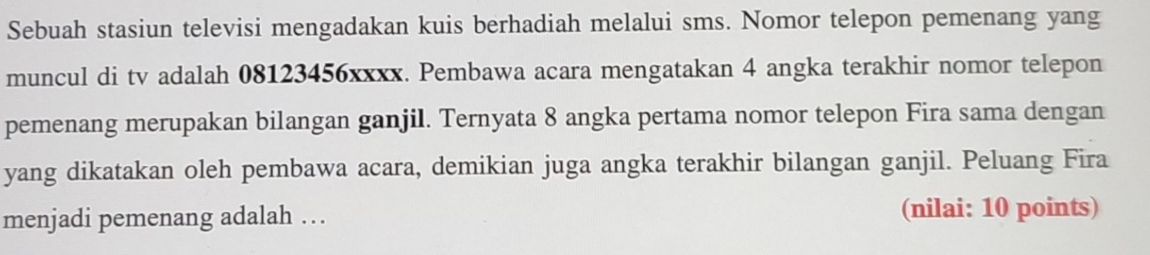 Sebuah stasiun televisi mengadakan kuis berhadiah melalui sms. Nomor telepon pemenang yang 
muncul di tv adalah 08123456xxxx. Pembawa acara mengatakan 4 angka terakhir nomor telepon 
pemenang merupakan bilangan ganjil. Ternyata 8 angka pertama nomor telepon Fira sama dengan 
yang dikatakan oleh pembawa acara, demikian juga angka terakhir bilangan ganjil. Peluang Fira 
menjadi pemenang adalah … (nilai: 10 points)