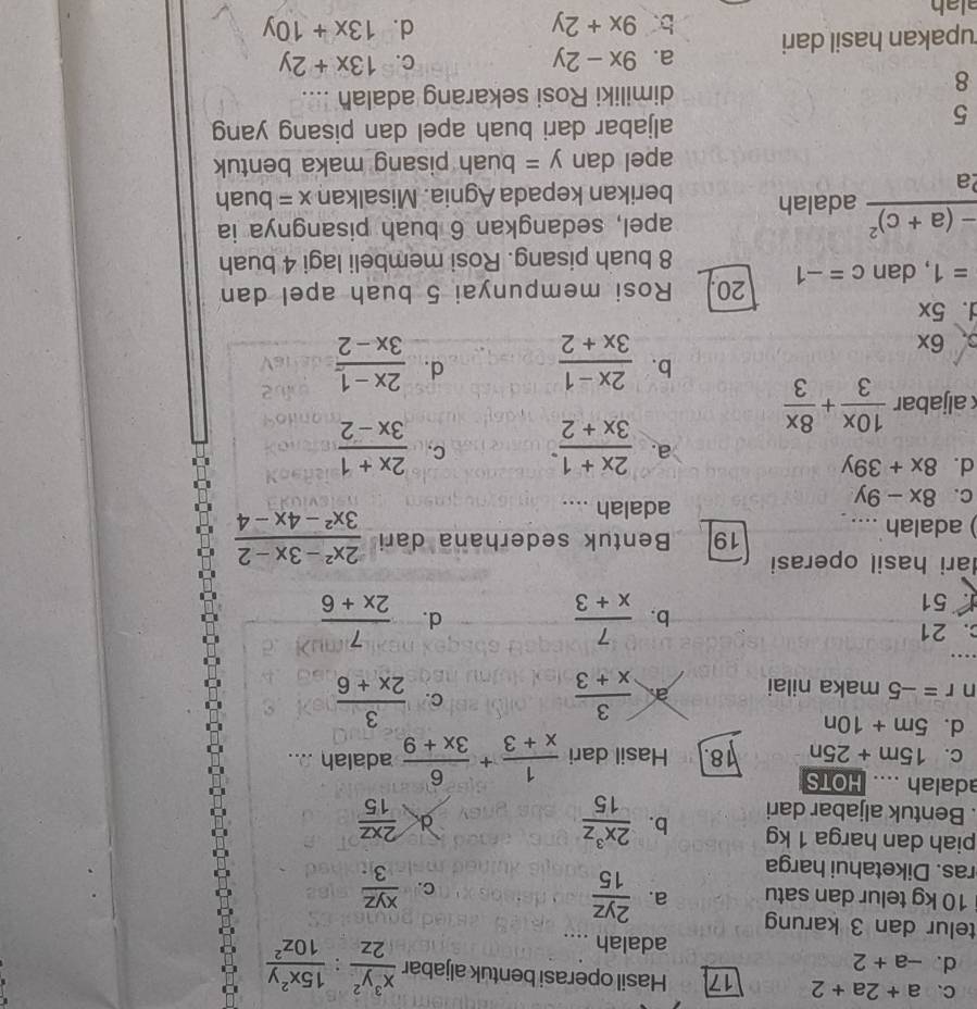 C、 a+2a+2 17 Hasil operasi bentuk aljabar  x^3y^2/2z : 15x^2y/10z^2 
d. -a+2 adalah ....
telur dan 3 karung
10 kg telur dan satu a.  2yz/15 
C.  xyz/3 
ras. Diketahui harga
piah dan harga 1 kg
. Bentuk aljabar dari b.  2x^3z/15  d  2xz/15 
adalah .... HOTS
C. 15m+25n 18. Hasil dari  1/x+3 + 6/3x+9  adalah ....
d. 5m+10n
C.
n r=-5 maka nilai a  3/x+3   3/2x+6 .
. 21
1 51
b.  7/x+3  d.  7/2x+6 
ari hasil operasi
) adalah .... 19 Bentuk sederhana dari  (2x^2-3x-2)/3x^2-4x-4 
adalah ....
C. 8x-9y
d. 8x+39y
a. frac 2x+1(3x+2)^. C.  (2x+1)/3x-2 
k aljabar  10x/3 + 8x/3 
b.  (2x-1)/3x+2   (2x-1)/3x-2 
d.. 6x
d. 5x
=1 , dan c=-1 20. Rosi mempunyai 5 buah apel dan
8 buah pisang. Rosi membeli lagi 4 buah
apel, sedangkan 6 buah pisangnya ia
frac -(a+c)^22a adalah berikan kepada Agnia. Misalkan x= buah
apel dan y= buah pisang maka bentuk
5
aljabar dari buah apel dan pisang yang
dimiliki Rosi sekarang adalah ....
8
a. 9x-2y C. 13x+2y
upakan hasil dari b. 9x+2y
d. 13x+10y
alah