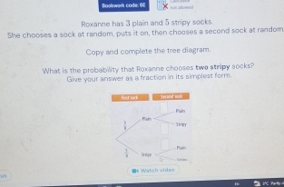 Bookwark code: 6F
Roxanne has 3 plain and 5 stripy socks.
She chooses a sock at random, puts it on, then chooses a second sack at random
Copy and complete the tree diagram.
What is the probability that Roxanne chooses two stripy socks?
Give your answer as a fraction in its simplest form.
=* Watch vide=
05