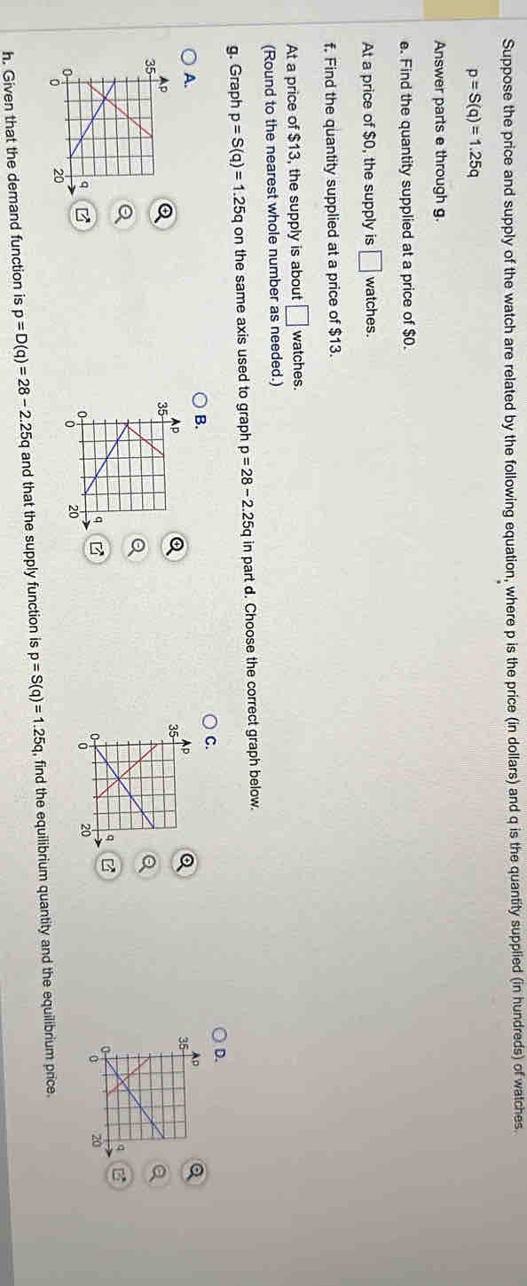 Suppose the price and supply of the watch are related by the following equation, where p is the price (in dollars) and q is the quantity supplied (in hundreds) of watches.
p=S(q)=1.25q
Answer parts e through g.
e. Find the quantity supplied at a price of $0.
At a price of $0, the supply is □ watches.
f. Find the quantity supplied at a price of $13.
At a price of $13, the supply is about □ watches.
(Round to the nearest whole number as needed.)
g. Graph p=S(q)=1.25q on the same axis used to graph p=28-2.25q in part d. Choose the correct graph below.
C.
D.
B.
A.
B

h. Given that the demand function is p=D(q)=28-2.25q and that the supply function is p=S(q)=1.25q , find the equilibrium quantity and the equilibrium price.