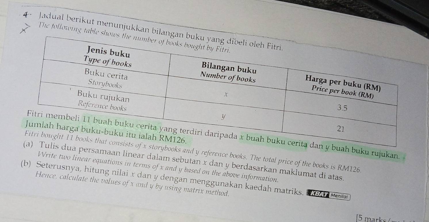 4- Jadual berikut menunjukkan bilanga 
The following table sho 
buku rujukan 
and y reference books. The total price of the books is RM126. 
samaan linear dalam sebutan x dan y berdasarkan maklumat di atas. 
Write two linear equations in terms of x and y based on the above information. 
(b) Seterusnya, hitung nilai x dan y dengan menggunakan kaedah matriks. e Menai 
Hence, calculate the values of x and y by using matrix method. 
5 marks