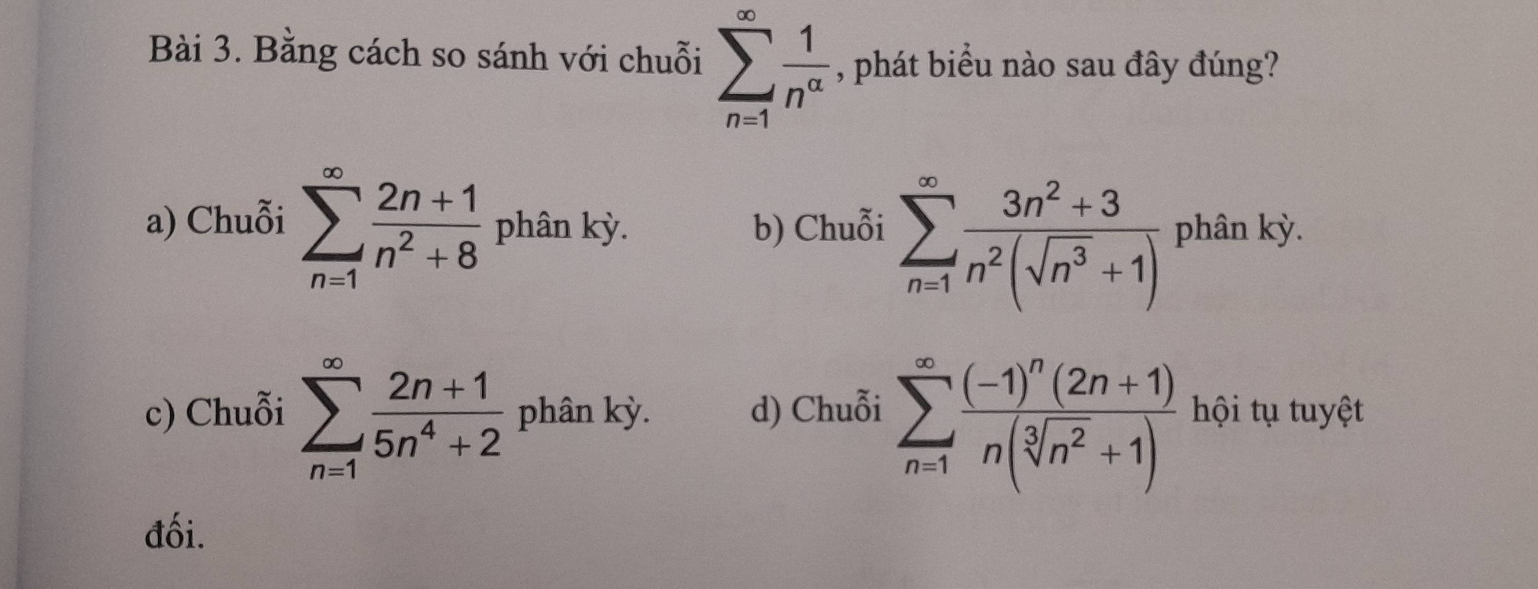 Bằng cách so sánh với chuỗi sumlimits _(n=1)^(∈fty) 1/n^(alpha)  , phát biểu nào sau đây đúng?
a) Chuỗi sumlimits _(n=1)^(∈fty) (2n+1)/n^2+8  phân kỳ. b) Chuỗi sumlimits _(n=1)^(∈fty) (3n^2+3)/n^2(sqrt(n^3)+1)  phân kỳ.
c) Chuỗi sumlimits _(n=1)^(∈fty) (2n+1)/5n^4+2  phân kỳ. d) Chuỗi sumlimits _(n=1)^(∈fty)frac (-1)^n(2n+1)n(sqrt[3](n^2)+1) hội tụ tuyệt
đối.