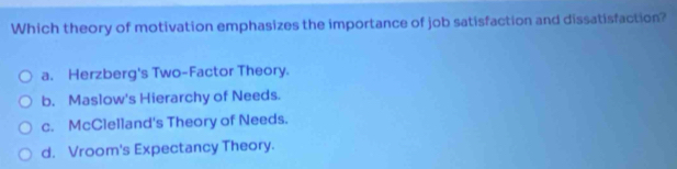 Which theory of motivation emphasizes the importance of job satisfaction and dissatisfaction?
a. Herzberg's Two-Factor Theory.
b. Maslow's Hierarchy of Needs.
c. McClelland's Theory of Needs.
d. Vroom's Expectancy Theory.