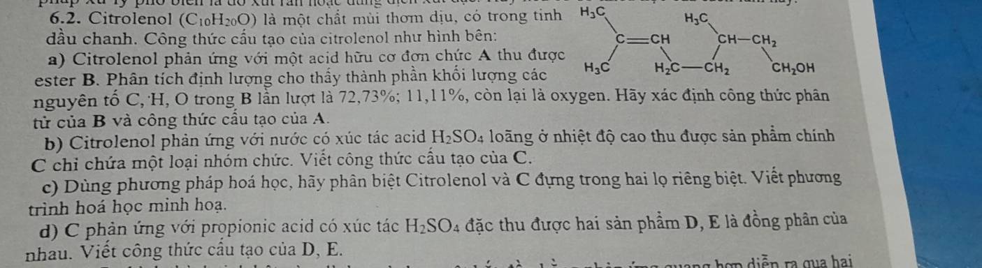 Citrolenol (C₁₀H₂₀O) là một chất mùi thơm dịu, có trong tinh
đầu chanh. Công thức cấu tạo của citrolenol như hình bên: 
a) Citrolenol phản ứng với một acid hữu cơ đơn chức A thu đượ
ester B. Phân tích định lượng cho thấy thành phần khối lượng các
nguyên tố C, H, O trong B lần lượt là 72,73%; 11,l 1%, còn lại là oxygen. Hãy xác định công thức phân
tử của B và công thức cầu tạo của A.
b) Citrolenol phản ứng với nước có xúc tác acid H_2SO_4 loãng ở nhiệt độ cao thu được sản phẩm chính
C chỉ chứa một loại nhóm chức. Viết công thức cầu tạo của C.
c) Dùng phương pháp hoá học, hãy phân biệt Citrolenol và C đựng trong hai lọ riêng biệt. Viết phương
trình hoá học minh hoạ.
d) C phản ứng với propionic acid có xúc tác H_2SO 4 đặc thu được hai sản phẩm D, E là đồng phân của
nhau. Viết công thức cấu tạo của D, E.
hợ n diễ n ra qua hai