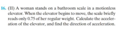 (II) A woman stands on a bathroom scale in a motionless 
elevator. When the elevator begins to move, the scale briefly 
reads only 0.75 of her regular weight. Calculate the acceler- 
ation of the elevator, and find the direction of acceleration.