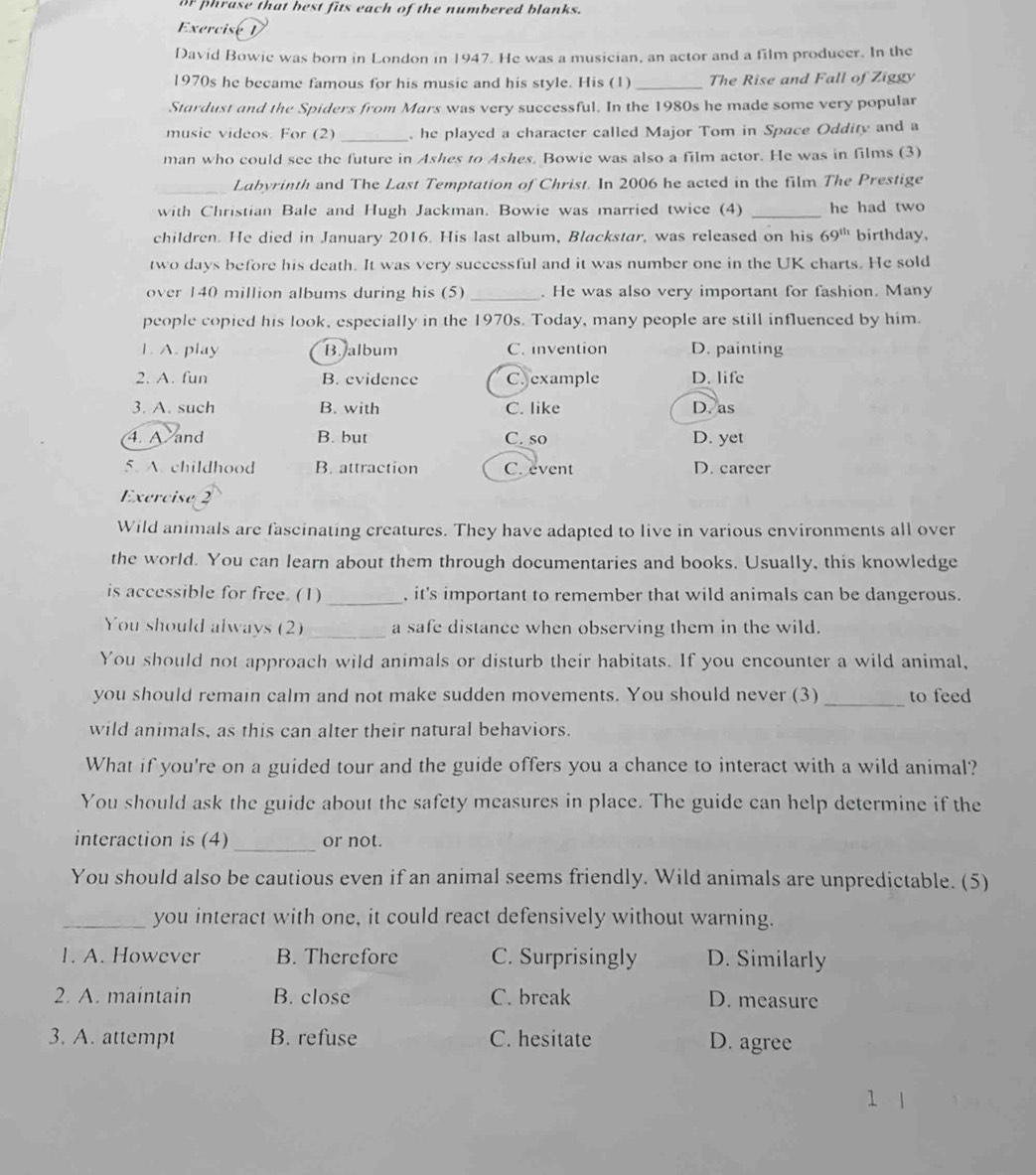 or phrase that best fits each of the numbered blanks.
Exercise D
David Bowie was born in London in 1947. He was a musician, an actor and a film producer. In the
1970s he became famous for his music and his style. His (1) _The Rise and Fall of Ziggy
Stardust and the Spiders from Mars was very successful. In the 1980s he made some very popular
music videos. For (2) _ he played a character called Major Tom in Space Oddity and a
man who could see the future in Ashes to Ashes. Bowie was also a film actor. He was in films (3)
_Labyrinth and The Last Temptation of Christ. In 2006 he acted in the film The Prestige
with Christian Bale and Hugh Jackman. Bowie was married twice (4) _he had two
children. He died in January 2016. His last album, Blackstar, was released on his 69^(th) birthday,
two days before his death. It was very successful and it was number one in the UK charts. He sold
over 140 million albums during his (5) _. He was also very important for fashion. Many
people copied his look, especially in the 1970s. Today, many people are still influenced by him.
1. A. play B. album C. invention D. painting
2. A. fun B. evidence C. example D. life
3. A. such B. with C. like D. as
4. A and B. but C. so D. yet
5. A. childhood B. attraction C.event D. career
Exercise 2
Wild animals are fascinating creatures. They have adapted to live in various environments all over
the world. You can learn about them through documentaries and books. Usually, this knowledge
is accessible for free. (1) _, it's important to remember that wild animals can be dangerous.
You should always (2) _a safe distance when observing them in the wild.
You should not approach wild animals or disturb their habitats. If you encounter a wild animal,
you should remain calm and not make sudden movements. You should never (3) _to feed
wild animals, as this can alter their natural behaviors.
What if you're on a guided tour and the guide offers you a chance to interact with a wild animal?
You should ask the guide about the safety measures in place. The guide can help determine if the
_
interaction is (4) or not.
You should also be cautious even if an animal seems friendly. Wild animals are unpredictable. (5)
_you interact with one, it could react defensively without warning.
1. A. However B. Therefore C. Surprisingly D. Similarly
2. A. maintain B. close C. break D. measure
3. A. attempt B. refuse C. hesitate D. agree
1