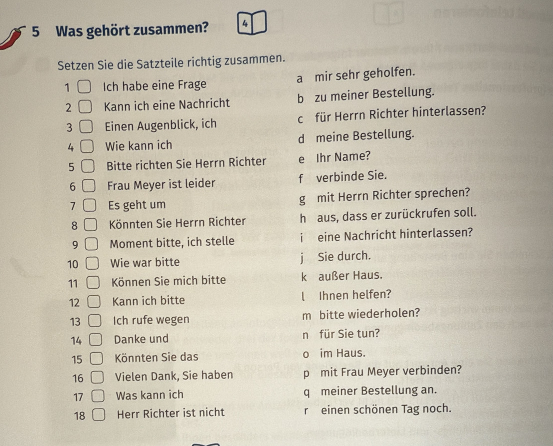 Was gehört zusammen? 4 
Setzen Sie die Satzteile richtig zusammen. 
1 Ich habe eine Frage a mir sehr geholfen. 
2 Kann ich eine Nachricht b zu meiner Bestellung. 
3 Einen Augenblick, ich c für Herrn Richter hinterlassen? 
4 Wie kann ich d meine Bestellung. 
5 Bitte richten Sie Herrn Richter e Ihr Name? 
6 Frau Meyer ist leider f verbinde Sie. 
1 Es geht um g mit Herrn Richter sprechen? 
8 Könnten Sie Herrn Richter h aus, dass er zurückrufen soll. 
9 Moment bitte, ich stelle i eine Nachricht hinterlassen? 
10 Wie war bitte j Sie durch. 
11 Können Sie mich bitte k außer Haus. 
12 Kann ich bitte l Ihnen helfen? 
13 Ich rufe wegen m bitte wiederholen? 
14 Danke und n für Sie tun? 
15 Könnten Sie das o im Haus. 
16 Vielen Dank, Sie haben p mit Frau Meyer verbinden? 
17 Was kann ich q meiner Bestellung an. 
18 Herr Richter ist nicht r einen schönen Tag noch.