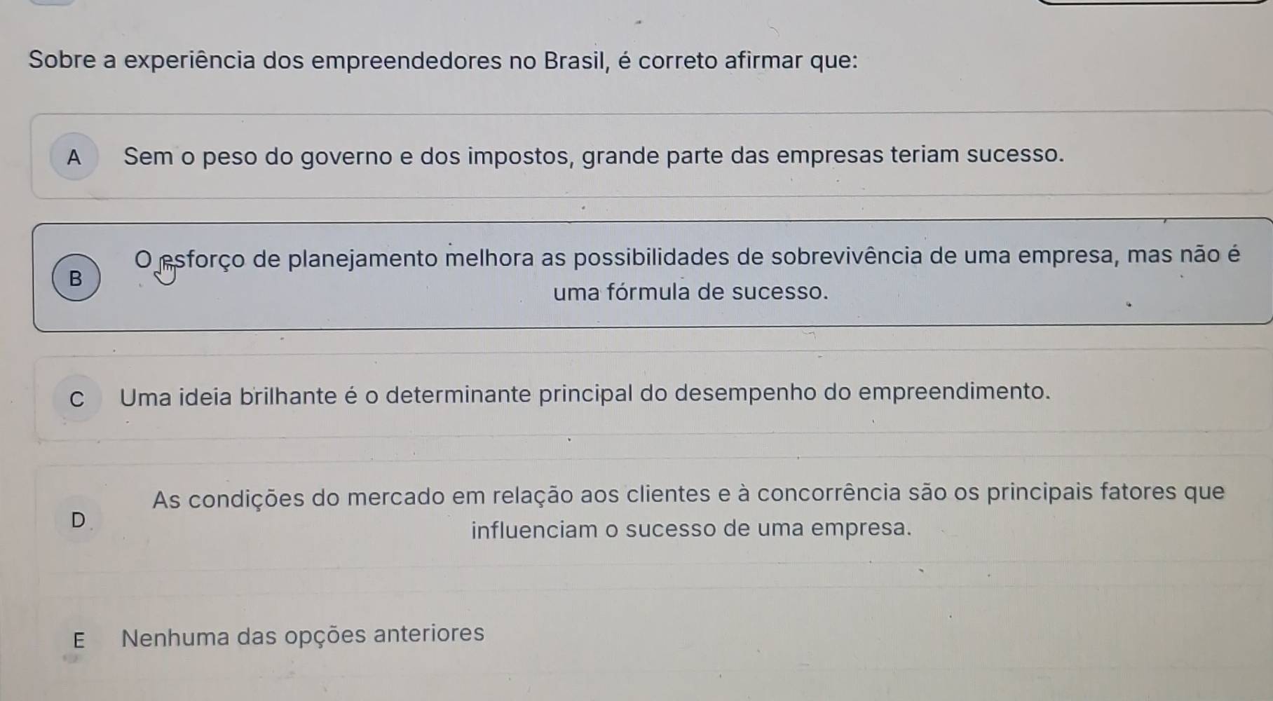 Sobre a experiência dos empreendedores no Brasil, é correto afirmar que:
A Sem o peso do governo e dos impostos, grande parte das empresas teriam sucesso.
O esforço de planejamento melhora as possibilidades de sobrevivência de uma empresa, mas não é
B
uma fórmula de sucesso.
C Uma ideia brilhante é o determinante principal do desempenho do empreendimento.
As condições do mercado em relação aos clientes e à concorrência são os principais fatores que
D.
influenciam o sucesso de uma empresa.
E Nenhuma das opções anteriores