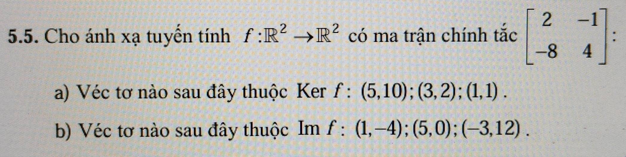 Cho ánh xạ tuyến tính f:R^2to R^2 có ma trận chính tắc beginbmatrix 2&-1 -8&4endbmatrix
a) Véc tơ nào sau đây thuộc Ker f:(5,10); (3,2); (1,1).
b) Véc tơ nào sau đây thuộc Im f:(1,-4); (5,0); (-3,12).