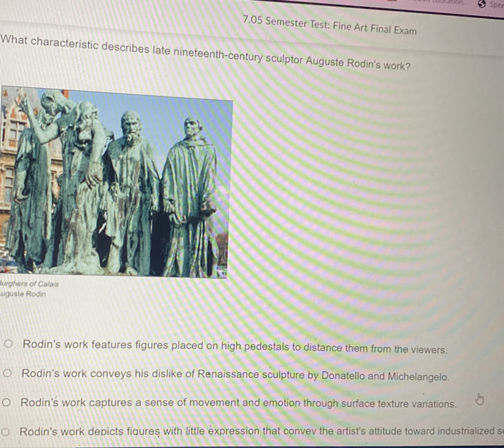 Spee
7.05 Semester Test: Fine Art Final Exam
What characteristic describes late nineteenth-century sculptor Auguste Rodin's work?
Burghers of Calais
ugüste Rodín
Rodin's work features figures placed on high pedestals to distance them from the viewers.
Rodin's work conveys his dislike of Renaissance sculpture by Donatello and Michelangelo.
Rodin's work captures a sense of movement and emotion through surface texture variations.
Rodin's work depicts fiqures with little expression that convev the artist's attitude toward industrialized s