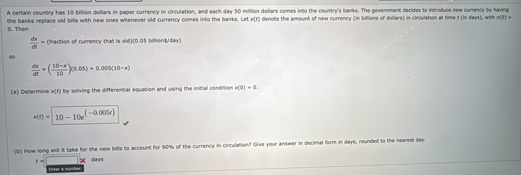 A certain country has 10 billion dollars in paper currency in circulation, and each day 50 million dollars comes into the country's banks. The government decides to introduce new currency by having 
the banks replace old bills with new ones whenever old currency comes into the banks. Let x(c) denote the amount of new currency (in billions of dollars) in circulation at time t (in days), with x(0)=
0. Then
 dx/dt = (fraction of currency that is old)(0.05 billion$/day) 
so
 dx/dt =( (10-x)/10 )(0.05)=0.005(10-x)
(a) Determine x(t) by solving the differential equation and using the initial condition x(0)=0.
x(t)=|10-10e^((-0.005t))
(b) How long will it take for the new bills to account for 90% of the currency in circulation? Give your answer in decimal form in days, rounded to the nearest day. 
C days
Enter a number