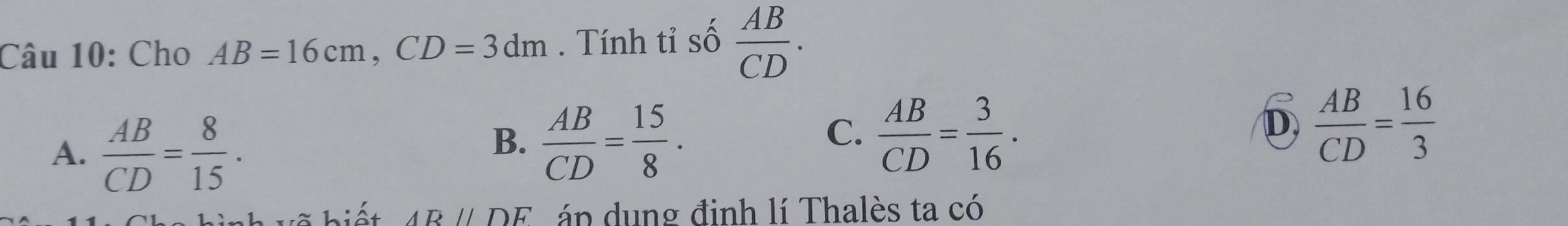 Cho AB=16cm, CD=3dm. Tính tỉ số  AB/CD .
A.  AB/CD = 8/15 .
B.  AB/CD = 15/8 .  AB/CD = 3/16 . 
C.
D  AB/CD = 16/3 
hiết ARparallel DF áp dung đinh lí Thalès ta có