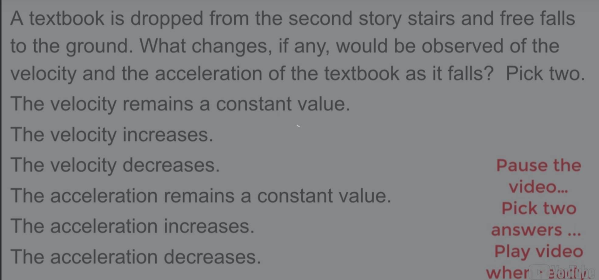 A textbook is dropped from the second story stairs and free falls
to the ground. What changes, if any, would be observed of the
velocity and the acceleration of the textbook as it falls? Pick two.
The velocity remains a constant value.
The velocity increases.
The velocity decreases. Pause the
The acceleration remains a constant value.
video...
Pick two
The acceleration increases. answers ...
The acceleration decreases. Play video
when eaulube