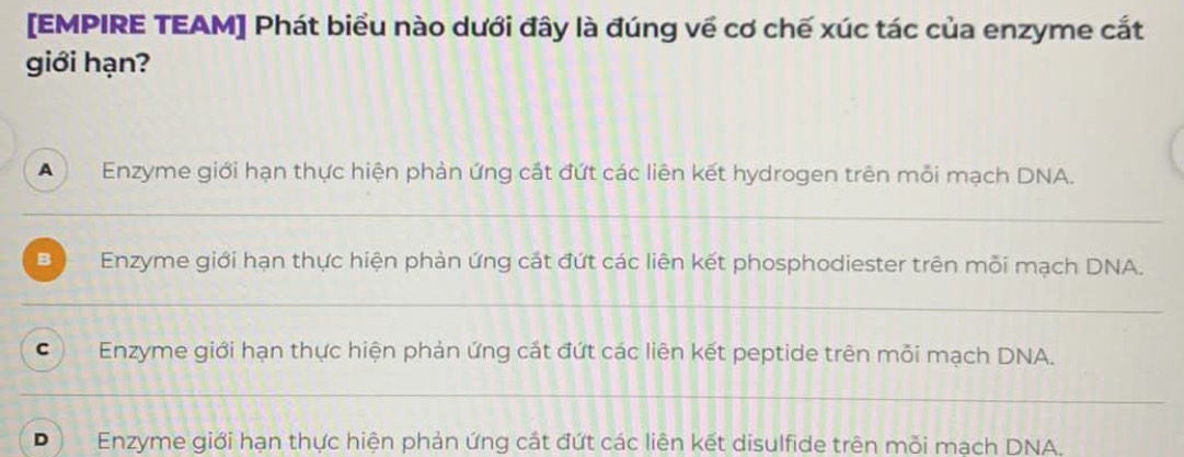 [EMPIRE TEAM] Phát biểu nào dưới đây là đúng về cơ chế xúc tác của enzyme cắt
giới hạn?
A Enzyme giới hạn thực hiện phản ứng cắt đứt các liên kết hydrogen trên mỗi mạch DNA.
_
B Enzyme giới hạn thực hiện phản ứng cát đứt các liên kết phosphodiester trên mỗi mạch DNA.
_
C Enzyme giới hạn thực hiện phản ứng cắt đứt các liên kết peptide trên mỗi mạch DNA.
_
D Enzyme giới hạn thực hiện phản ứng cắt đứt các liên kết disulfide trên mỗi mạch DNA.