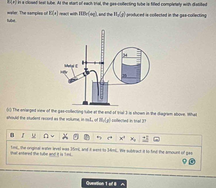 E(8) in a closed test tube. At the start of each trial, the gas-collecting tube is filled completely with distilled 
water. The samples of E(s) react with HBr(aq) , and the H_2(g) produced is collected in the gas-collecting 
tube. 
(c) The enlarged view of the gas-collecting tube at the end of trial 3 is shown in the diagram above. What 
should the student record as the volume, in mL, of H_2(g) collected in trial 3? 
B I U Ω X^2 X_2
1mL, the original water level was 35mL and it went to 34mL. We subtract it to find the amount of gas 
that entered the tube and it is 1mL. 
Question 1 of 8