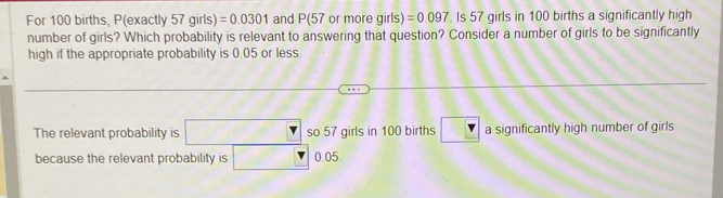 For 100 births, P(exactly 57 girls) =0.0301 and P(57 or more girls) =0.097. Is 57 girls in 100 births a significantly high 
number of girls? Which probability is relevant to answering that question? Consider a number of girls to be significantly 
high if the appropriate probability is 0.05 or less. 
The relevant probability is so 57 girls in 100 births a significantly high number of girls 
because the relevant probability is 0.05