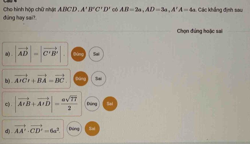 Cau 4
Cho hình hộp chữ nhật ABCD. A'B'C'D' có AB=2a, AD=3a, A'A=4a. Các khẳng định sau
đúng hay sai?.
Chọn đúng hoặc sai
a) . |vector AD|=|vector C'B'|. Đúng Sai
b) . vector AICl+vector BA=vector BC. Đúng Sai
c) . |vector AIB+vector AID|= asqrt(77)/2  Đúng Sai
d) . vector AA'· vector CD'=6a^2. Đúng Sai