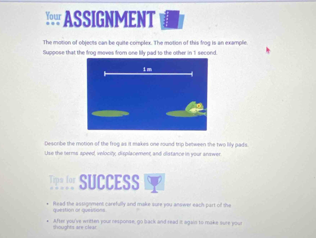 ASSIGNMENT 
The motion of objects can be quite complex. The motion of this frog is an example. 
Suppose that the frog moves from one lily pad to the other in 1 second. 
Describe the motion of the frog as it makes one round trip between the two lily pads. 
Use the terms speed, velocity, displacement, and distance in your answer. 
Tips for SUCCESS 
Read the assignment carefully and make sure you answer each part of the 
question or questions. 
After you've written your response, go back and read it again to make sure your 
thoughts are clear