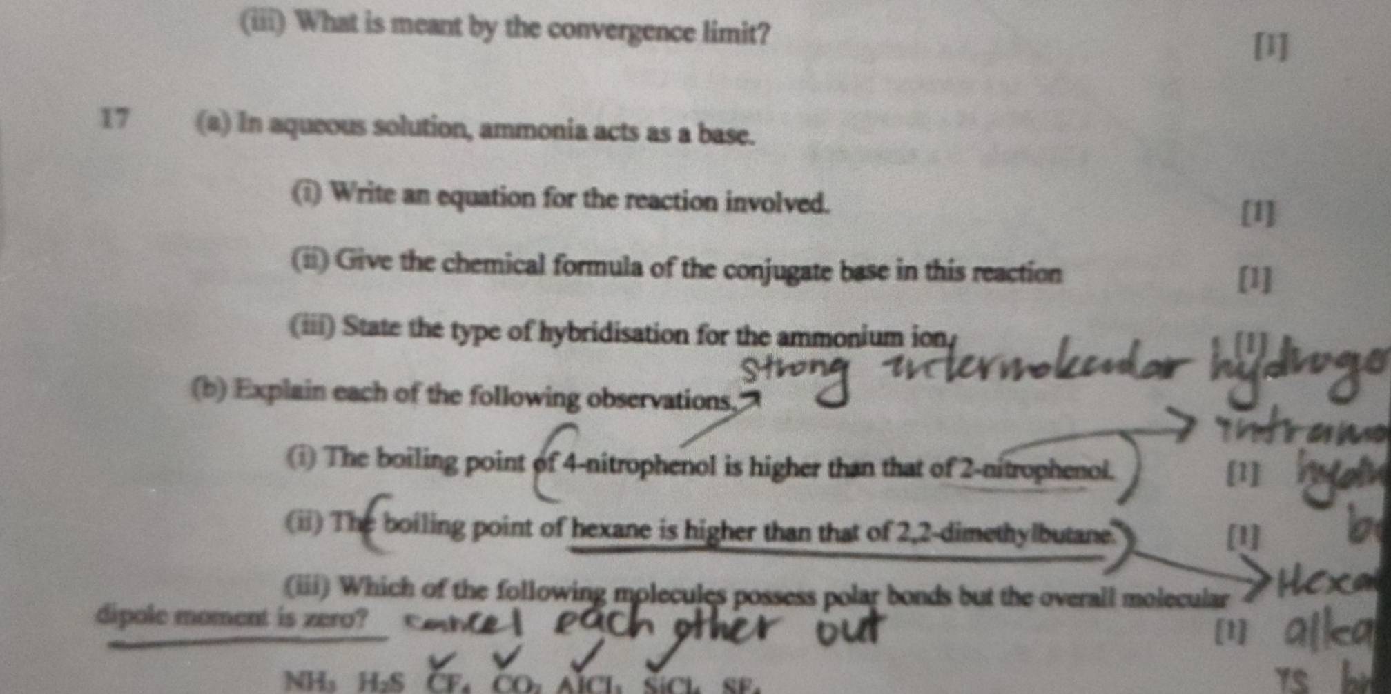 (iii) What is meant by the convergence limit? 
[1] 
17 (a) In aqueous solution, ammonia acts as a base. 
(i) Write an equation for the reaction involved. 
[1] 
(ii) Give the chemical formula of the conjugate base in this reaction 
[1] 
(iii) State the type of hybridisation for the ammonium ion, 
[1] 
(b) Explain each of the following observations, 
a 
(i) The boiling point of 4-nitrophenol is higher than that of 2-nitrophenol. 
[1] 
(ii) The boiling point of hexane is higher than that of 2,2-dimethylbutane. [1] 
(iii) Which of the following molecules possess polar bonds but the overall molecular 
dipole moment is zero? 
1
NH₃ H₂S CE、 CO、 AÍCL、 SíCL SF