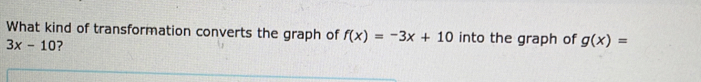 What kind of transformation converts the graph of f(x)=-3x+10 into the graph of g(x)=
3x-10 ?