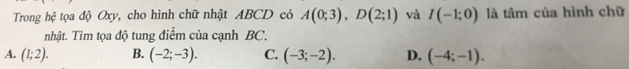 Trong hệ tọa độ Oxy, cho hình chữ nhật ABCD có A(0;3), D(2;1) và I(-1;0) là tâm của hình chữ
nhật. Tìm tọa độ tung điểm của cạnh BC.
A. (1;2). B. (-2;-3). C. (-3;-2). D. (-4;-1).