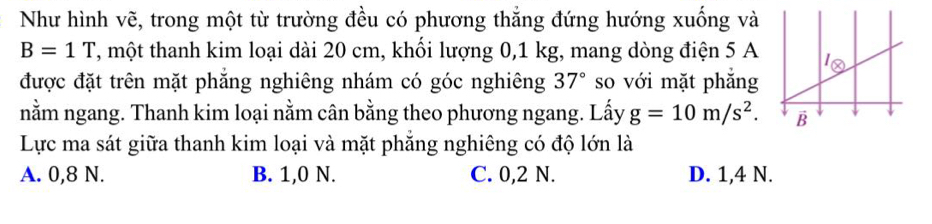 Như hình vẽ, trong một từ trường đều có phương thăng đứng hướng xuống và
B=1T T, một thanh kim loại dài 20 cm, khối lượng 0,1 kg, mang dòng điện 5 A
được đặt trên mặt phăng nghiêng nhám có góc nghiêng 37° so với mặt phăng
nằm ngang. Thanh kim loại nằm cân bằng theo phương ngang. Lấy g=10m/s^2.
Lực ma sát giữa thanh kim loại và mặt phẳng nghiêng có độ lớn là
A. 0,8 N. B. 1,0 N. C. 0,2 N. D. 1,4 N.