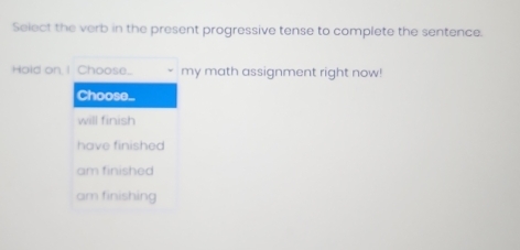 Select the verb in the present progressive tense to complete the sentence.
Hold on, I Choose... my math assignment right now!
Choose...
will finish
have finished
am finished
am finishing