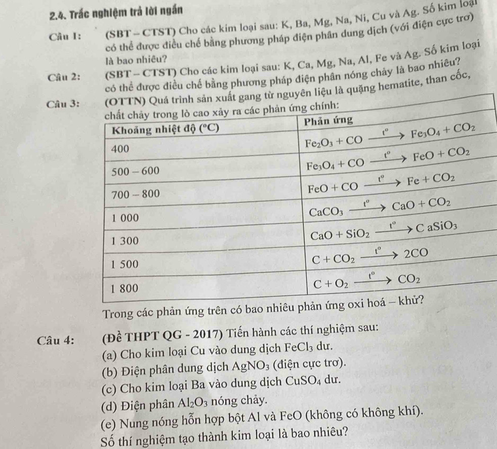 Trấc nghiệm trả lời ngắn
Câu I: (SBT - CTST) Cho các kim loại sau: K, Ba, Mg, Na, Ni, Cu và Ag. Số kim loại
có thể được điều chế bằng phương pháp điện phân dung dịch (với điện cực trơ)
là bao nhiêu?
Câu 2: (SBT - CTST) Cho các kim loại sau: K, Ca, Mg, Na, Al, Fe và Ag. Số kim loại
ể được điều chế bằng phương pháp điện phân nóng chảy là bao nhiêu?
Câu 3 hematite, than cốc,
Trong các phản ứng trên có bao nhi
Câu 4:  (Đề THPT QG - 2017) Tiến hành các thí nghiệm sau:
(a) Cho kim loại Cu vào dung dịch FeCl_3 du.
(b) Điện phân dung dịch AgNO_3 (điện cực trơ).
(c) Cho kim loại Ba vào dung dịch CuSO_4 du.
(d) Điện phân Al_2O_3 nóng chảy.
(e) Nung nóng hỗn hợp bột Al và FeO (không có không khí).
Số thí nghiệm tạo thành kim loại là bao nhiêu?