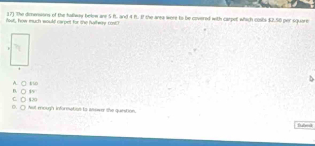 The dimensions of the hallway below are 5 ft. and 4 ft. If the area were to be covered with carpet which costs $2.50 per square
foot, how much would carpet for the hallway cost?
A. C $50
B. $9
C. $20
D. Not enough information to answer the question,
Submit