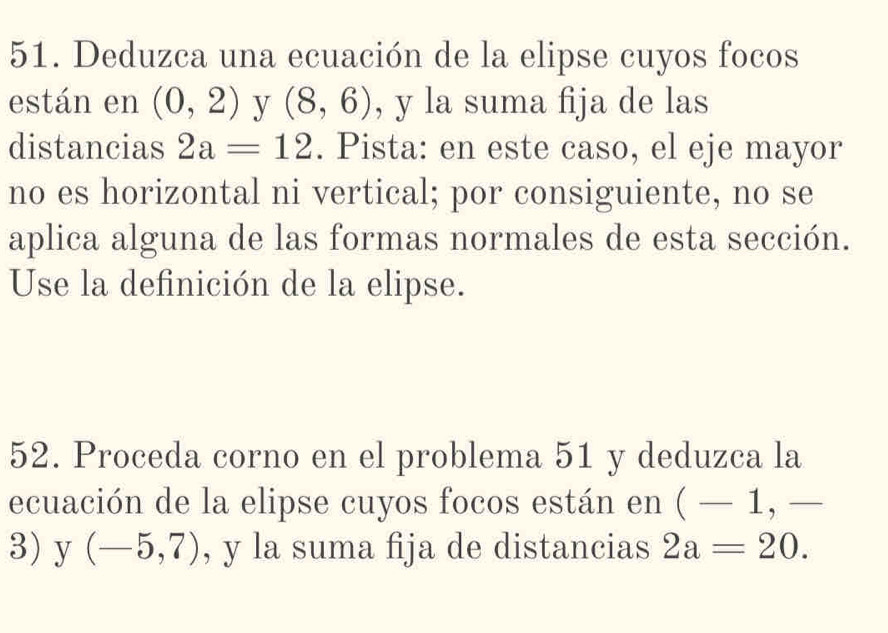 Deduzca una ecuación de la elipse cuyos focos 
están en (0,2) y (8,6) , y la suma fija de las 
distancias 2a=12. Pista: en este caso, el eje mayor 
no es horizontal ni vertical; por consiguiente, no se 
aplica alguna de las formas normales de esta sección. 
Use la definición de la elipse. 
52. Proceda corno en el problema 51 y deduzca la 
ecuación de la elipse cuyos focos están en (-1,-
3) y (-5,7) , y la suma fija de distancias 2a=20.