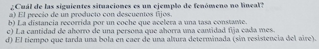 ¿Cuál de las siguientes situaciones es un ejemplo de fenómeno no lincal?
a) El precio de un producto con descuentos fijos.
b) La distancia recorrida por un coche que acelera a una tasa constante.
c) La cantidad de ahorro de una persona que ahorra una cantidad fija cada mes.
d) El tiempo que tarda una bola en caer de una altura determinada (sin resistencia del aire).