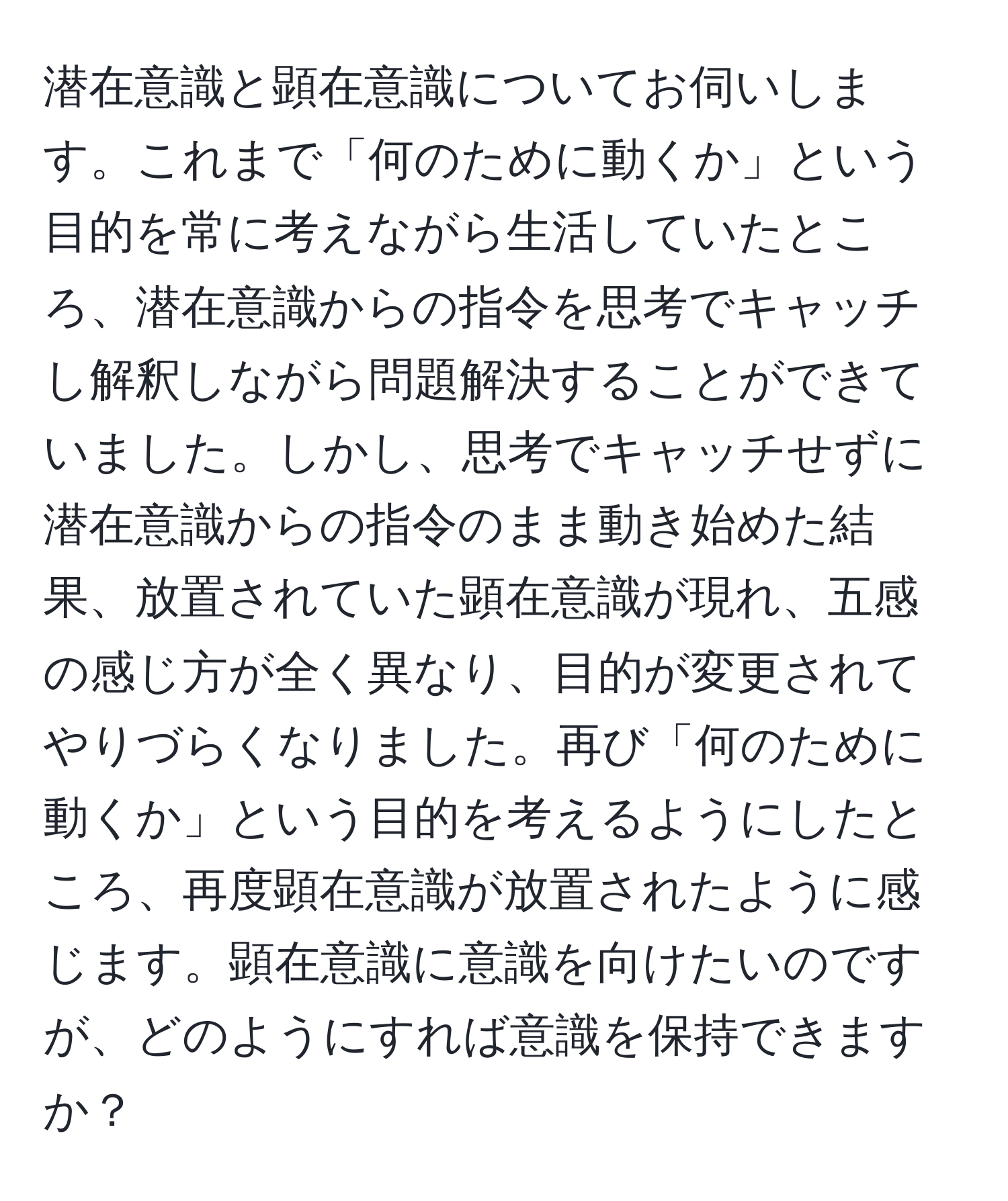 潜在意識と顕在意識についてお伺いします。これまで「何のために動くか」という目的を常に考えながら生活していたところ、潜在意識からの指令を思考でキャッチし解釈しながら問題解決することができていました。しかし、思考でキャッチせずに潜在意識からの指令のまま動き始めた結果、放置されていた顕在意識が現れ、五感の感じ方が全く異なり、目的が変更されてやりづらくなりました。再び「何のために動くか」という目的を考えるようにしたところ、再度顕在意識が放置されたように感じます。顕在意識に意識を向けたいのですが、どのようにすれば意識を保持できますか？