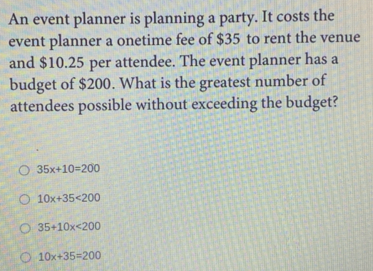 An event planner is planning a party. It costs the
event planner a onetime fee of $35 to rent the venue
and $10.25 per attendee. The event planner has a
budget of $200. What is the greatest number of
attendees possible without exceeding the budget?
35x+10=200
10x+35<200</tex>
35+10x<200</tex>
10x+35=200