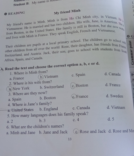 Student B: My name is SUlI
1.
2
READING My friend Minh
My friend's name is Minh. Minh is from Ho Chi Minh city, in Vietnam. He 
Vietnamese. He is married and has two children. His wife, Jane, is American. She i
from Boston, in the United States. Her family is still in Boston, but she now wor
and lives with Minh in France. They speak English, French and Vietnamese.
⑮ G
Their children are pupils at a local primary school. The children go to school wi
other children from all over the world. Rose, their daughter, has friends from Franc
Switzerland, and Austria. Jack, their son, goes to school with students from Sow
Africa, Spain, and Canada. i
A. Read the text and choose the correct option a, b, c or d.
1. Where is Minh from?
a. France b Vietnam c. Spain d. Canada P
2. Where is his wife from?
A
a New York b. Switzerland c. Boston d. France
3. Where are they now?
a. Spain b. Boston c. France d. Sweden
4. Where is Jane’s family?
a. United States b. England c. Canada d. Vietnam
5. How many languages does his family speak?
a. 2 b. 3 c. 4 d. 5
6. What are the children's names?
a. Minh and Jane b. Jane and Jack c. Rose and Jack d. Rose and Min
13