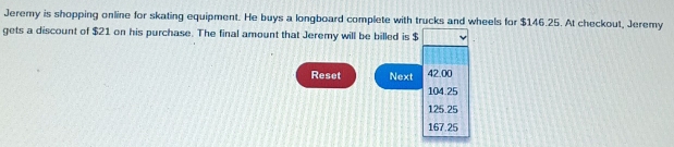 Jeremy is shopping online for skating equipment. He buys a longboard complete with trucks and wheels for $146.25. At checkout, Jeremy
gets a discount of $21 on his purchase. The final amount that Jeremy will be billed is $
Reset Next 42.00
104.25
125.25
167.25