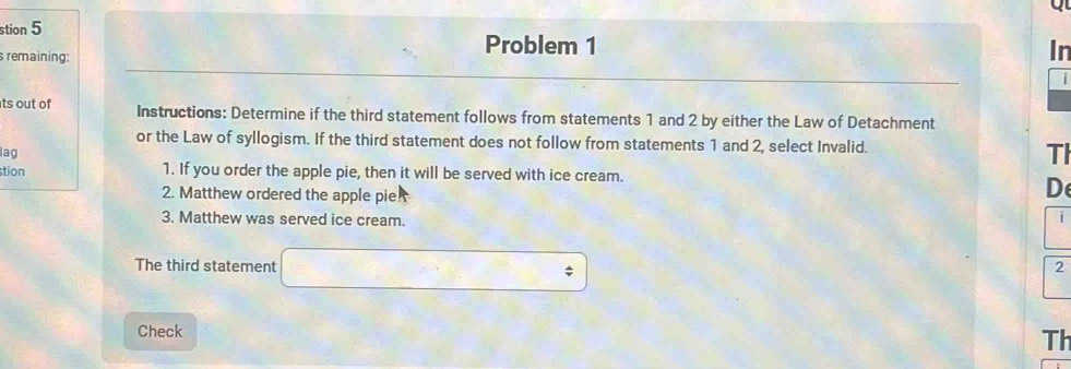 stion 5 
s remaining: 
Problem 1 In 
| 
ts out of Instructions: Determine if the third statement follows from statements 1 and 2 by either the Law of Detachment 
or the Law of syllogism. If the third statement does not follow from statements 1 and 2, select Invalid. 
lag 
TI 
tion 1. If you order the apple pie, then it will be served with ice cream. 
2. Matthew ordered the apple pie? 
De 
3. Matthew was served ice cream. 
i 
The third statement □ 
2 
Check 
Th