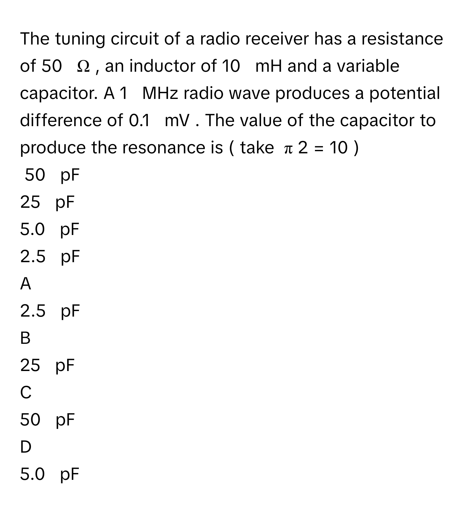 The tuning circuit of a radio receiver has a resistance of 50     Ω     , an inductor of 10     mH      and a variable capacitor. A 1     MHz      radio wave produces a potential difference of 0.1     mV  .      The value of the capacitor to produce the resonance is (     take   π   2      =  10  )     
50     pF     
25     pF     
5.0     pF     
2.5     pF     

A  
2.5     pF      


B  
25     pF      


C  
50     pF      


D  
5.0     pF