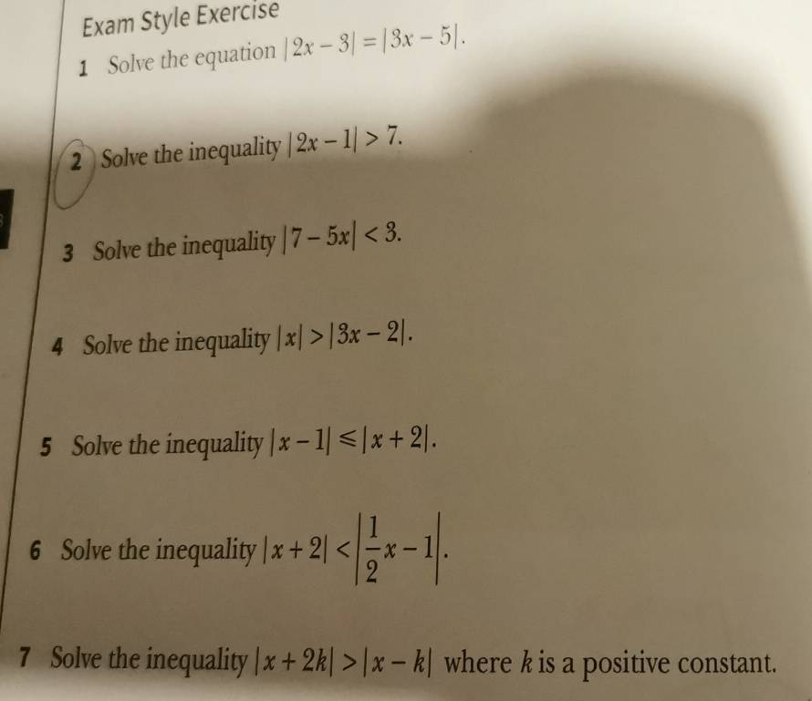 Exam Style Exercise 
1 Solve the equation |2x-3|=|3x-5|. 
2 Solve the inequality |2x-1|>7. 
3 Solve the inequality |7-5x|<3</tex>. 
4 Solve the inequality |x|>|3x-2|. 
5 Solve the inequality |x-1|≤slant |x+2|. 
6 Solve the inequality |x+2| . 
7 Solve the inequality |x+2k|>|x-k| where k is a positive constant.