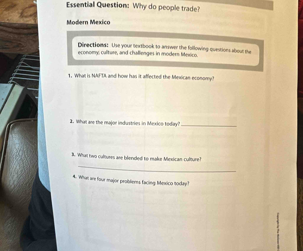 Essential Question: Why do people trade? 
Modern Mexico 
Directions: Use your textbook to answer the following questions about the 
economy, culture, and challenges in modern Mexico. 
1. What is NAFTA and how has it affected the Mexican economy? 
2. What are the major industries in Mexico today?_ 
3. What two cultures are blended to make Mexican culture? 
_ 
4. What are four major problems facing Mexico today?