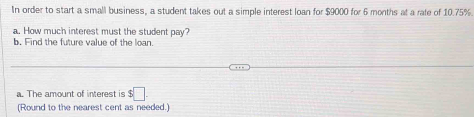 In order to start a small business, a student takes out a simple interest loan for $9000 for 6 months at a rate of 10.75%. 
a. How much interest must the student pay? 
b. Find the future value of the loan. 
a. The amount of interest is $□. 
(Round to the nearest cent as needed.)