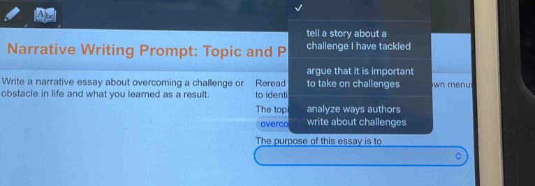 A]bc 
tell a story about a 
Narrative Writing Prompt: Topic and P challenge I have tackled 
argue that it is important 
Write a narrative essay about overcoming a challenge or Reread to take on challenges wn menu 
obstacle in life and what you learned as a result. to identi 
The top analyze ways authors 
overco write about challenges 
The purpose of this essay is to