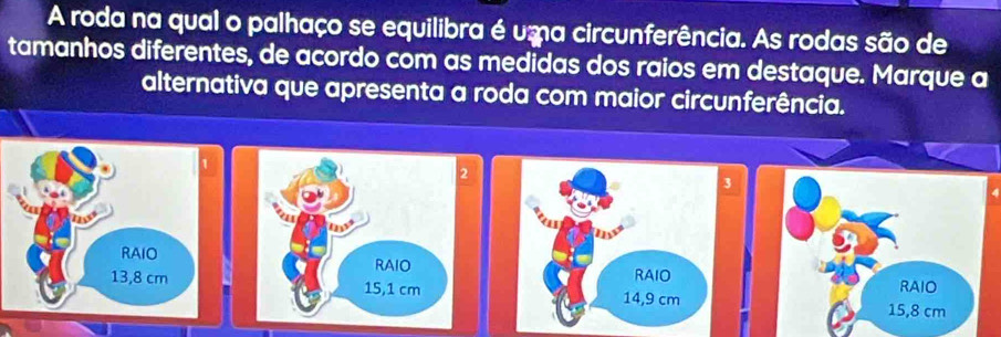 A roda na qual o palhaço se equilibra é uma circunferência. As rodas são de 
tamanhos diferentes, de acordo com as medidas dos raios em destaque. Marque a 
alternativa que apresenta a roda com maior circunferência. 
3 
14