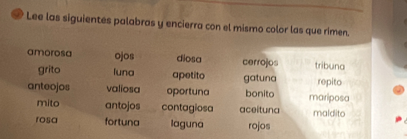 Lee las siguientes palabras y encierra con el mismo color las que rimen. 
amorosa ojos diosa cerrojos tribuna 
grito luna apetito gatuna repito 
anteojos valiosa oportuna bonito mariposa 
mito antojos contagiosa aceituna maldito 
rosa fortuna laguna rojos