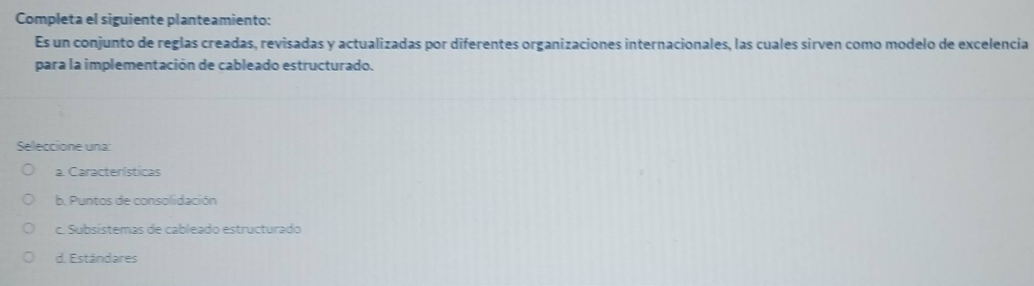 Completa el siguiente planteamiento:
Es un conjunto de reglas creadas, revisadas y actualizadas por diferentes organizaciones internacionales, las cuales sirven como modelo de excelencia
para la implementación de cableado estructurado.
Seleccione una:
a. Características
b. Puntos de consolidación
c. Subsístemas de cableado estructurado
d. Estándares