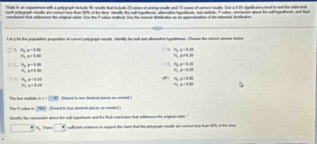 Triats in an experiment with a polygraph include 96 results that include 23 cases of wrong results and 73 cases of correct results. Use a 0.05 significance level to test the claint that
such polygraph results are cerrect less than 80% of the time Identify the null hypothesis, alterative hypothesis, lest statistic, P -value, conclusion about the nult hypothesis, and final
conclusion that addresses the original claim Use the P -value method. Use the normal distribution as an approximation of the binomial distribution.
Lef p be the population proportion of correct polygraph results. Identify the null and alternative hypotheses. Choose the correct anower below
A. H_3p=0.80 B. H_0p=0.20
H_tp>0.80
H_3p!= 0.20
C H_op=0.80
D: H_orho =0.20
H_1P!= 0.00
H_t:p>0.20
H_0p=0.20
v H_2p=0.80
H_1:p<0.20
H_Trho <0.60
The fest statistic is z=-97 (Round to two decimal places as needed )
The P value is 1661 (Round to four decimual placen as needed )
ldentify the conclusion about the null hypothesis and the final conclusion that addresses the original clalm
7H_0 There sufficient evidence to support the claim that the polygraph results are correct less than 60% of the time