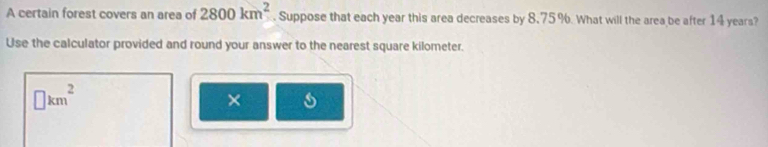 A certain forest covers an area of 2800km^2. Suppose that each year this area decreases by 8.75 %. What will the area be after 14 years? 
Use the calculator provided and round your answer to the nearest square kilometer.
□ km^2
×