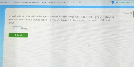 grade ) L4 Divide larger numbers by 1 -digit numbers: interpret remainders JBD 
Crawford's Snacks will make 6,667 ounces of corn chips next year. The company plans to Video 
put the chips into 6-ounce bags. How many bags will the company be able to fill next
year? 
bags 
Submit